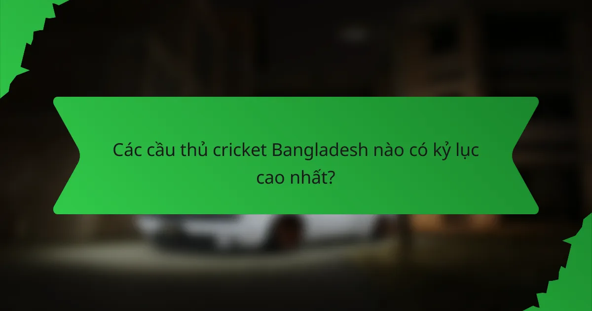 Các cầu thủ cricket Bangladesh nào có kỷ lục cao nhất?