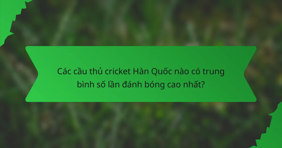 Các cầu thủ cricket Hàn Quốc nào có trung bình số lần đánh bóng cao nhất?