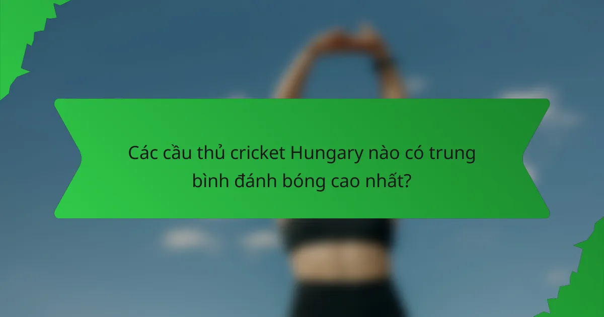 Các cầu thủ cricket Hungary nào có trung bình đánh bóng cao nhất?