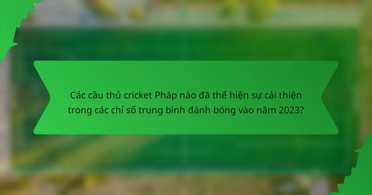 Các cầu thủ cricket Pháp nào đã thể hiện sự cải thiện trong các chỉ số trung bình đánh bóng vào năm 2023?
