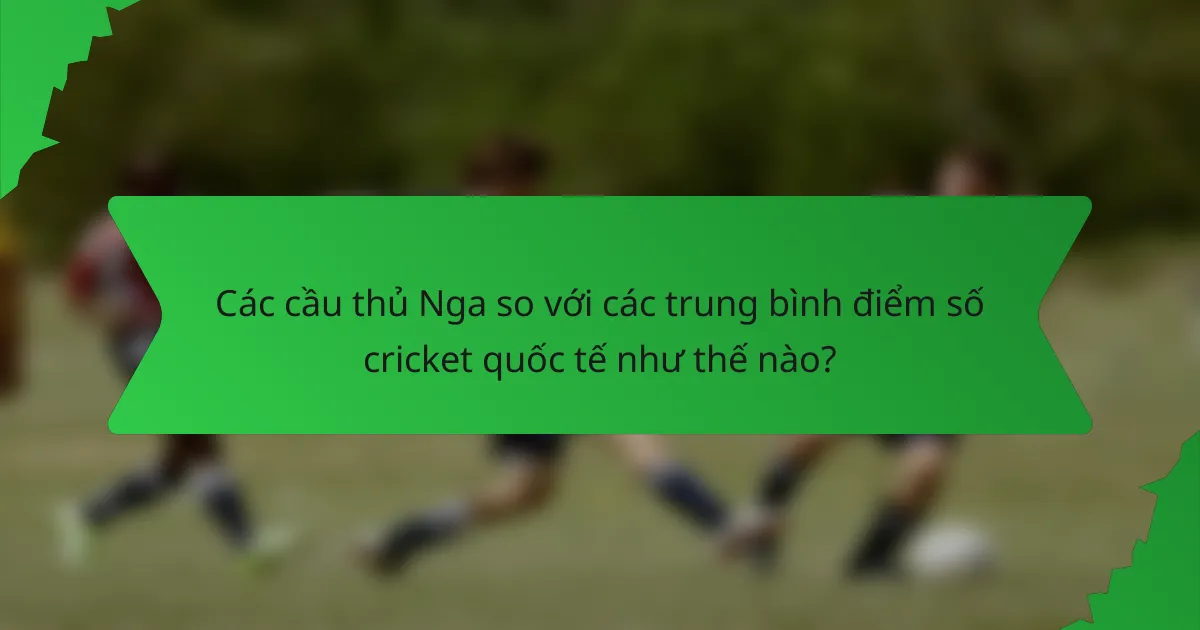 Các cầu thủ Nga so với các trung bình điểm số cricket quốc tế như thế nào?