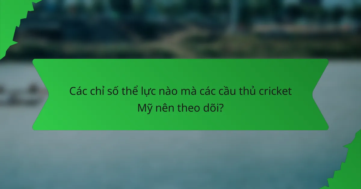 Các chỉ số thể lực nào mà các cầu thủ cricket Mỹ nên theo dõi?
