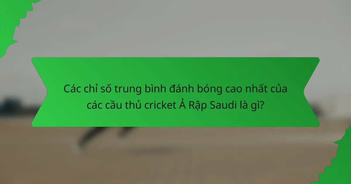 Các chỉ số trung bình đánh bóng cao nhất của các cầu thủ cricket Ả Rập Saudi là gì?
