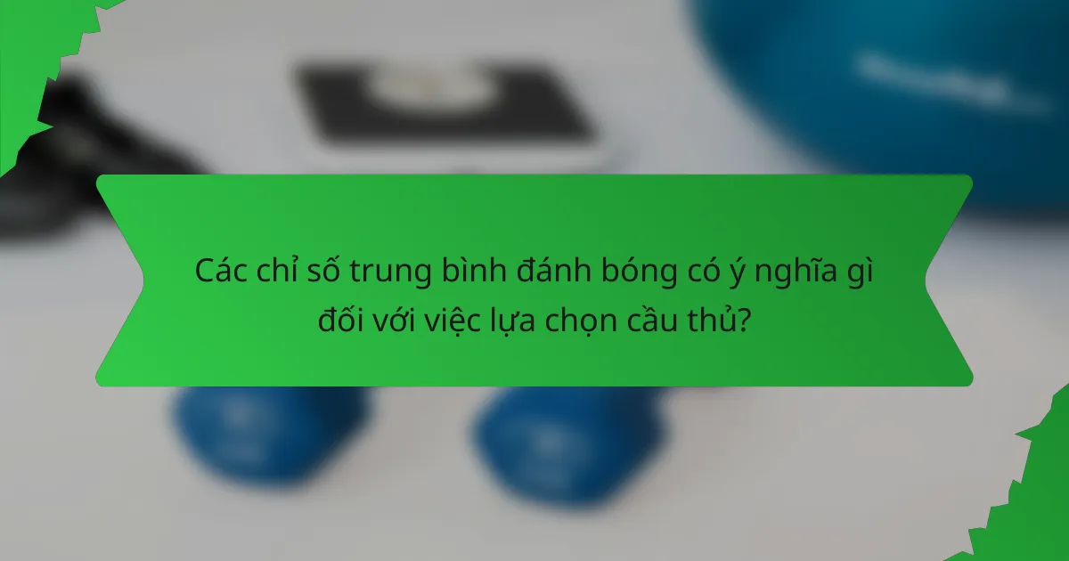 Các chỉ số trung bình đánh bóng có ý nghĩa gì đối với việc lựa chọn cầu thủ?