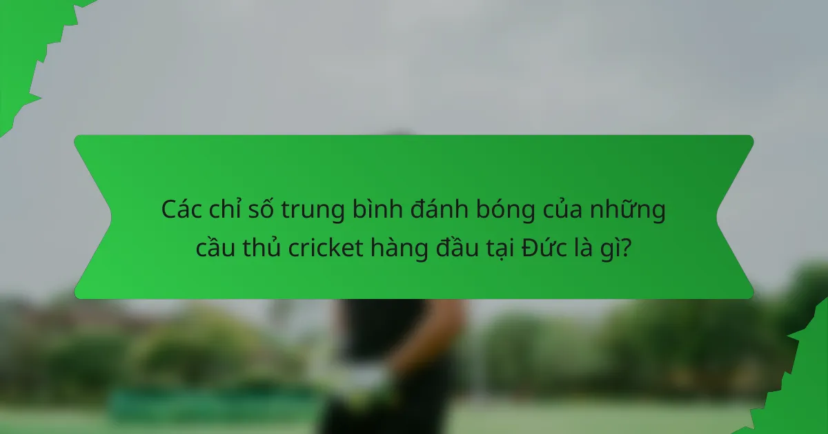 Các chỉ số trung bình đánh bóng của những cầu thủ cricket hàng đầu tại Đức là gì?
