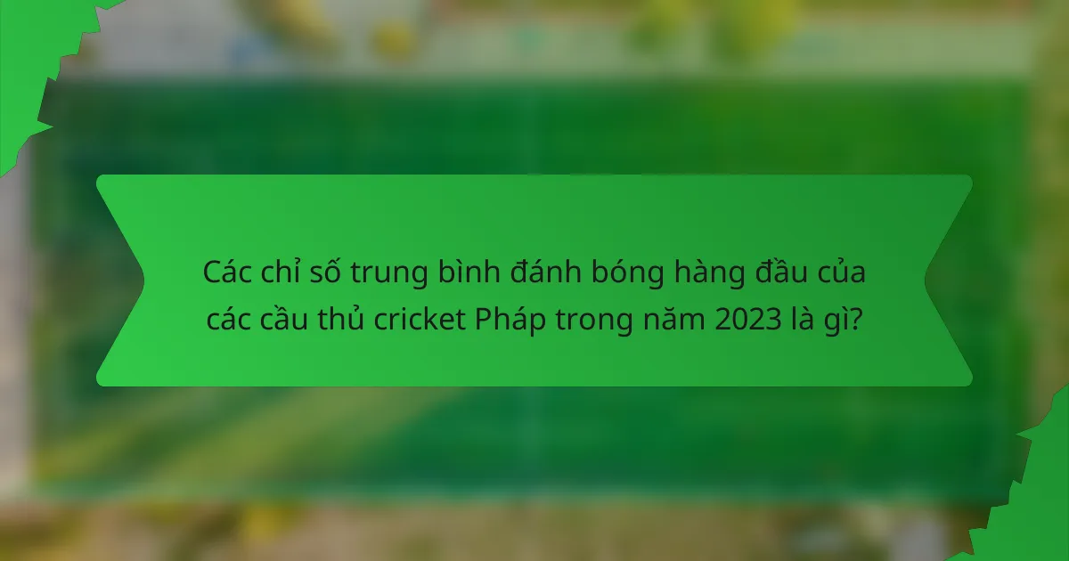 Các chỉ số trung bình đánh bóng hàng đầu của các cầu thủ cricket Pháp trong năm 2023 là gì?