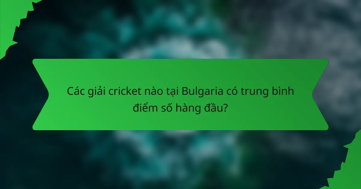 Các giải cricket nào tại Bulgaria có trung bình điểm số hàng đầu?