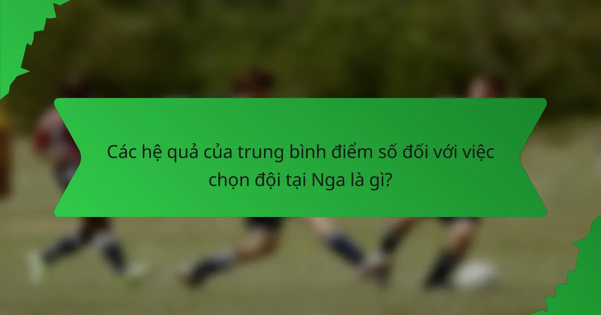 Các hệ quả của trung bình điểm số đối với việc chọn đội tại Nga là gì?