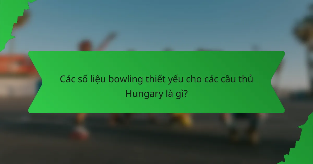 Các số liệu bowling thiết yếu cho các cầu thủ Hungary là gì?