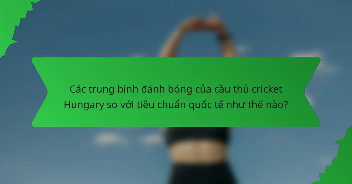 Các trung bình đánh bóng của cầu thủ cricket Hungary so với tiêu chuẩn quốc tế như thế nào?