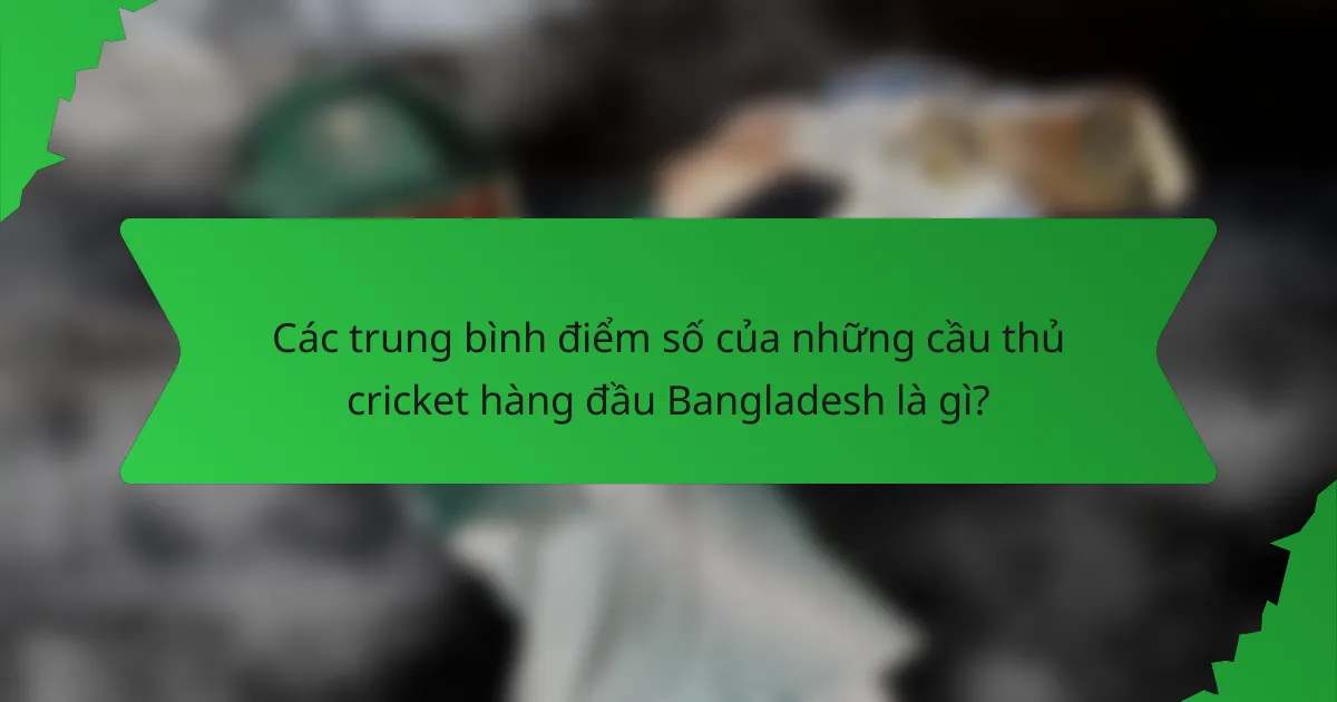 Các trung bình điểm số của những cầu thủ cricket hàng đầu Bangladesh là gì?