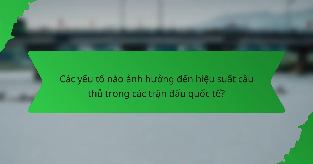 Các yếu tố nào ảnh hưởng đến hiệu suất cầu thủ trong các trận đấu quốc tế?