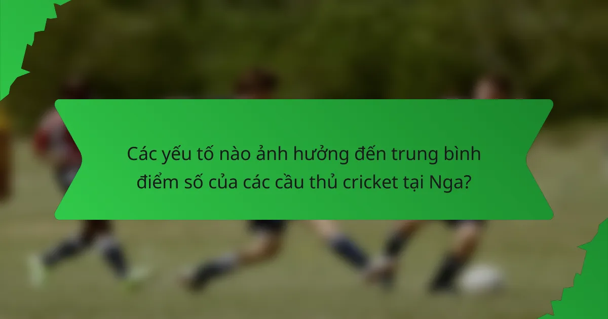Các yếu tố nào ảnh hưởng đến trung bình điểm số của các cầu thủ cricket tại Nga?