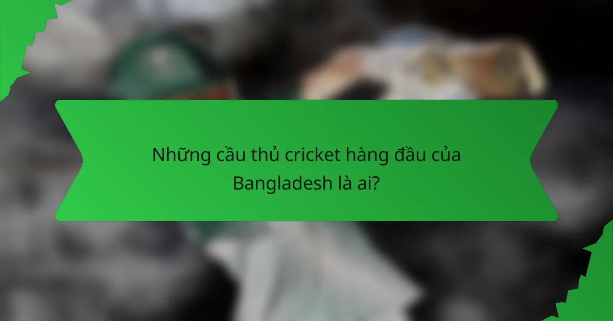 Những cầu thủ cricket hàng đầu của Bangladesh là ai?