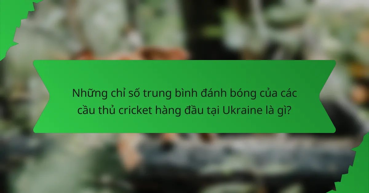 Những chỉ số trung bình đánh bóng của các cầu thủ cricket hàng đầu tại Ukraine là gì?