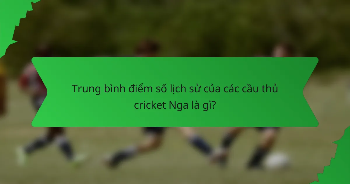 Trung bình điểm số lịch sử của các cầu thủ cricket Nga là gì?