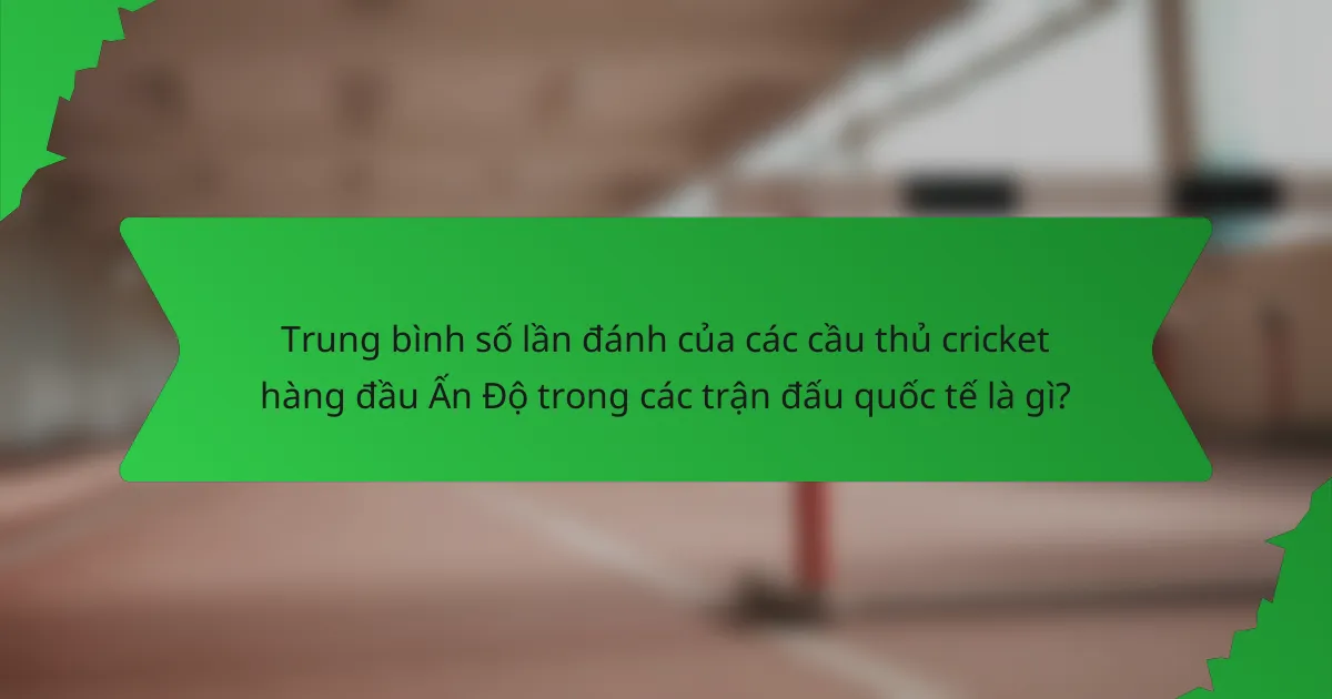 Trung bình số lần đánh của các cầu thủ cricket hàng đầu Ấn Độ trong các trận đấu quốc tế là gì?